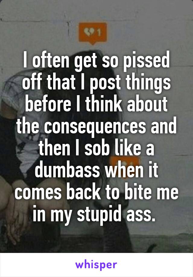 I often get so pissed off that I post things before I think about the consequences and then I sob like a dumbass when it comes back to bite me in my stupid ass. 