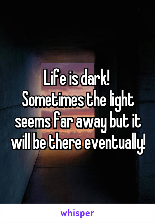Life is dark! 
Sometimes the light seems far away but it will be there eventually!