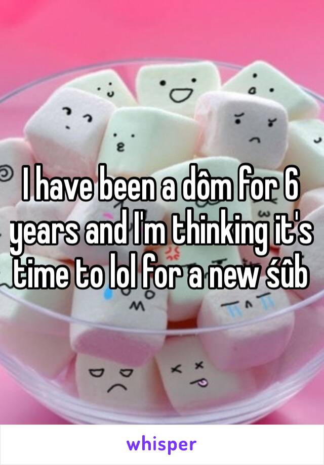 I have been a dôm for 6 years and I'm thinking it's time to lol for a new śûb 