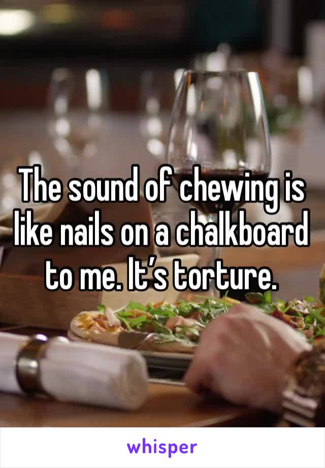 The sound of chewing is like nails on a chalkboard to me. It’s torture. 