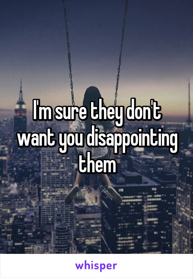 I'm sure they don't want you disappointing them
