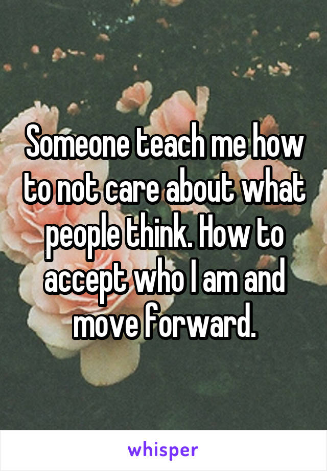 Someone teach me how to not care about what people think. How to accept who I am and move forward.