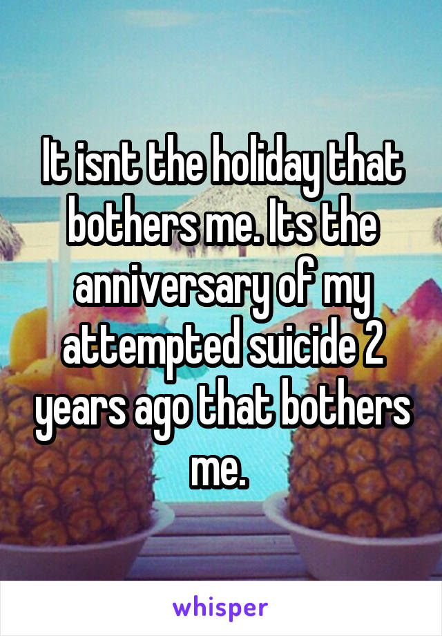 It isnt the holiday that bothers me. Its the anniversary of my attempted suicide 2 years ago that bothers me. 