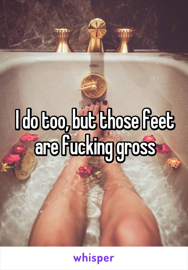 I do too, but those feet are fucking gross