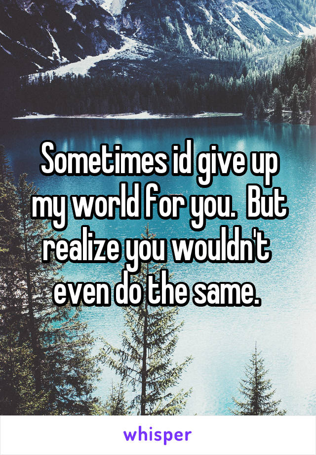 Sometimes id give up my world for you.  But realize you wouldn't  even do the same. 