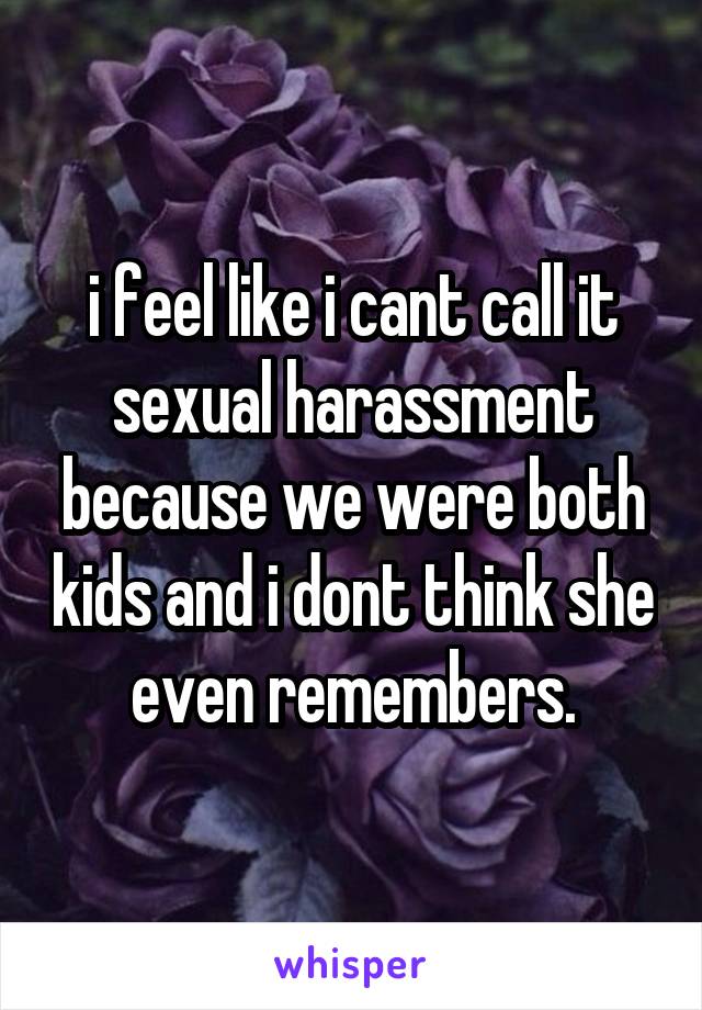i feel like i cant call it sexual harassment because we were both kids and i dont think she even remembers.