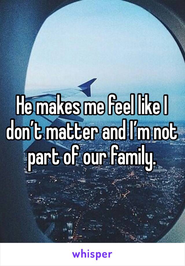 He makes me feel like I don’t matter and I’m not part of our family.