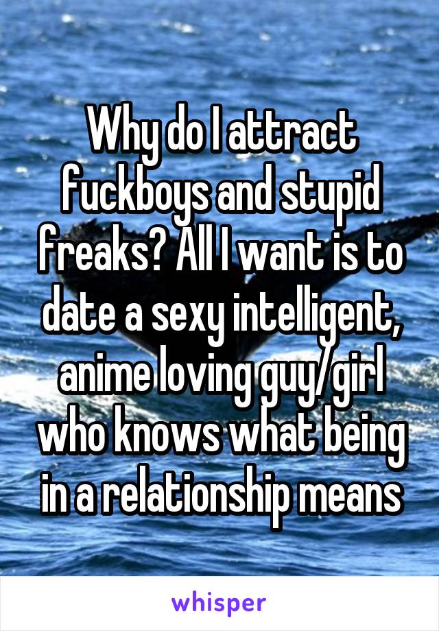 Why do I attract fuckboys and stupid freaks? All I want is to date a sexy intelligent, anime loving guy/girl who knows what being in a relationship means