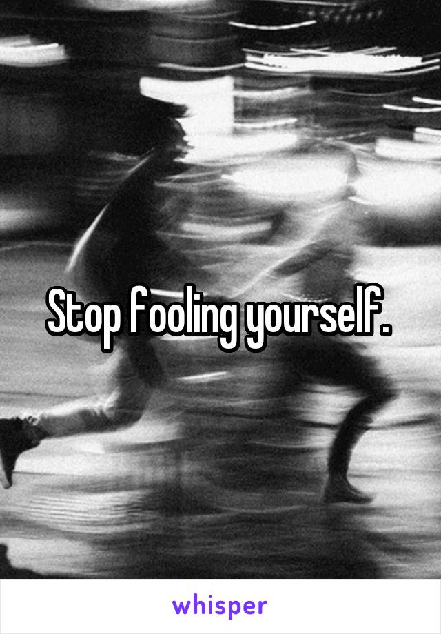 Stop fooling yourself. 