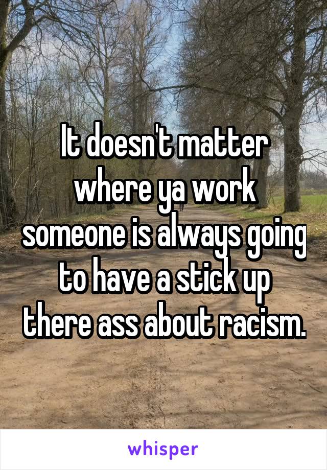 It doesn't matter where ya work someone is always going to have a stick up there ass about racism.