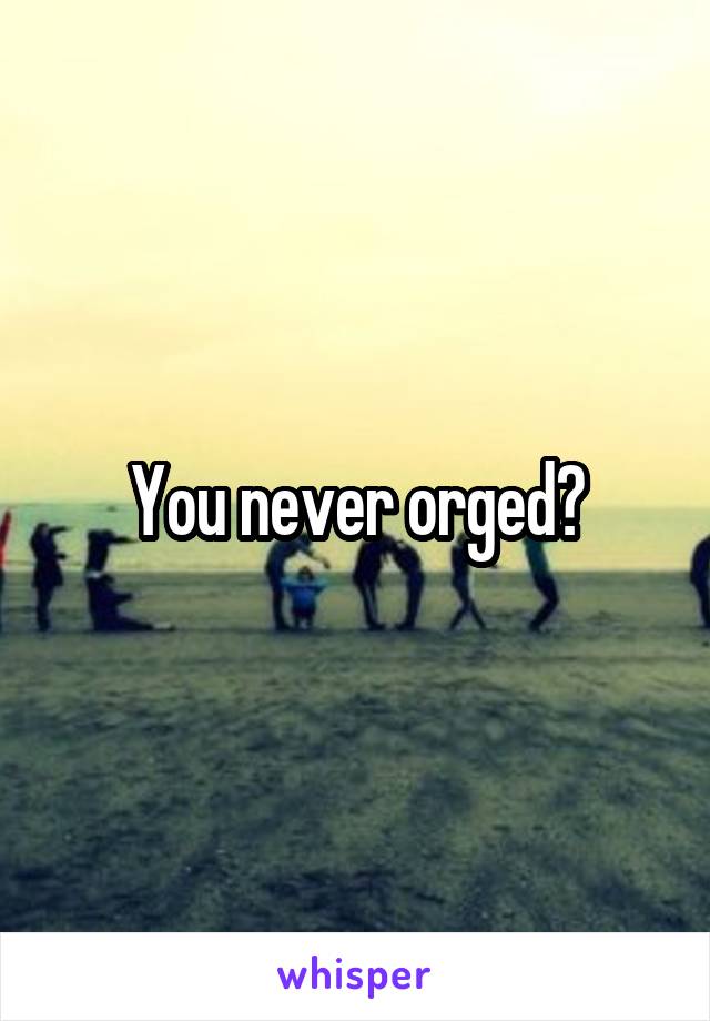 You never orged?