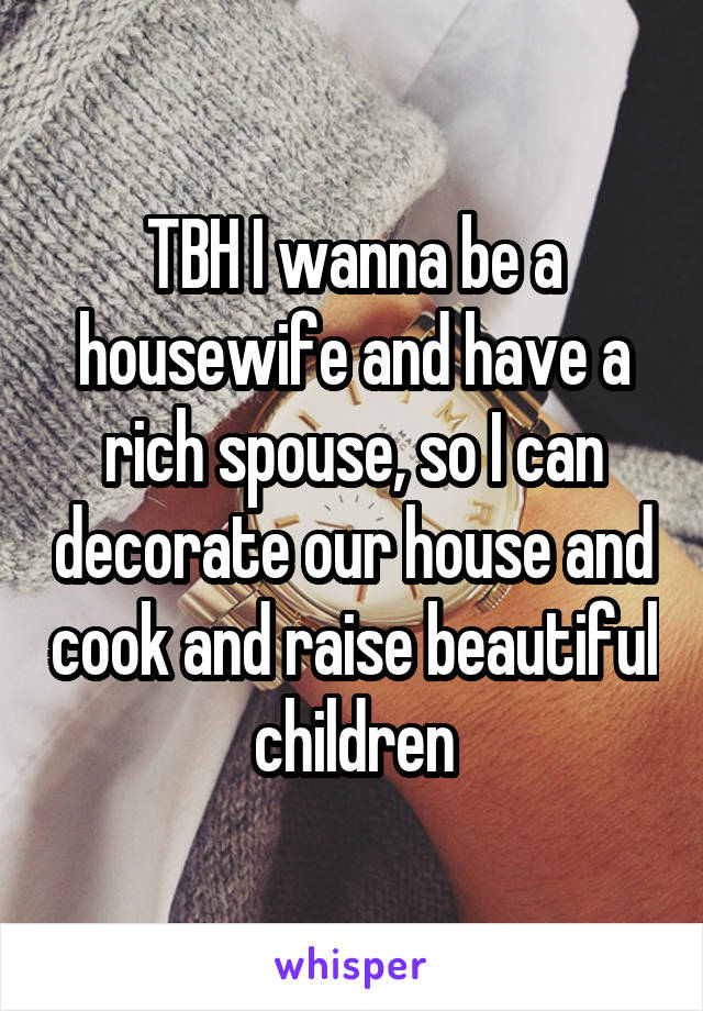 TBH I wanna be a housewife and have a rich spouse, so I can decorate our house and cook and raise beautiful children