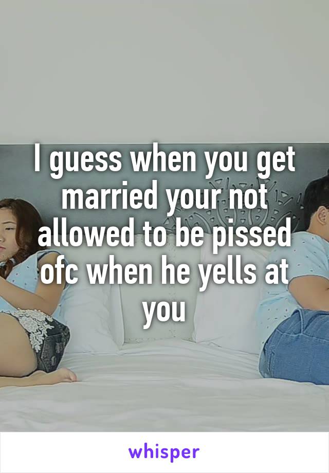 I guess when you get married your not allowed to be pissed ofc when he yells at you