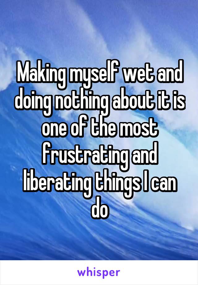 Making myself wet and doing nothing about it is one of the most frustrating and liberating things I can do