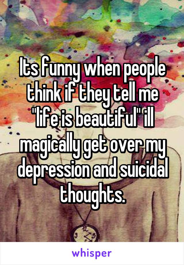 Its funny when people think if they tell me "life is beautiful" ill magically get over my depression and suicidal thoughts.