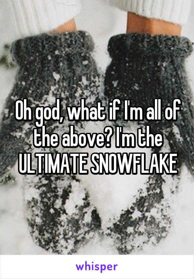 Oh god, what if I'm all of the above? I'm the ULTIMATE SNOWFLAKE