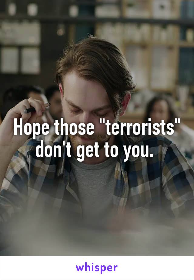 Hope those "terrorists" don't get to you. 