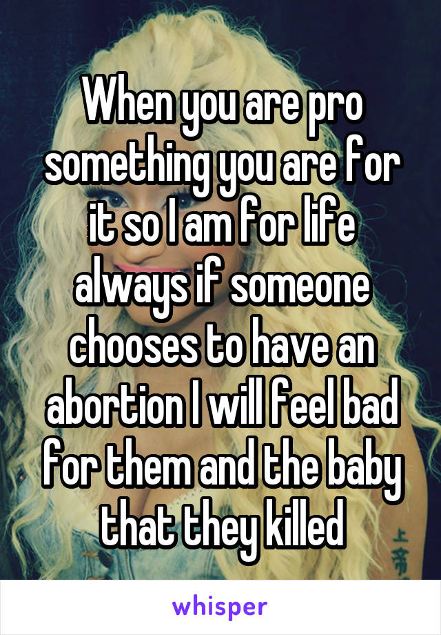 When you are pro something you are for it so I am for life always if someone chooses to have an abortion I will feel bad for them and the baby that they killed