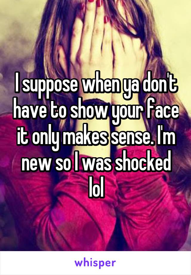 I suppose when ya don't have to show your face it only makes sense. I'm new so I was shocked lol