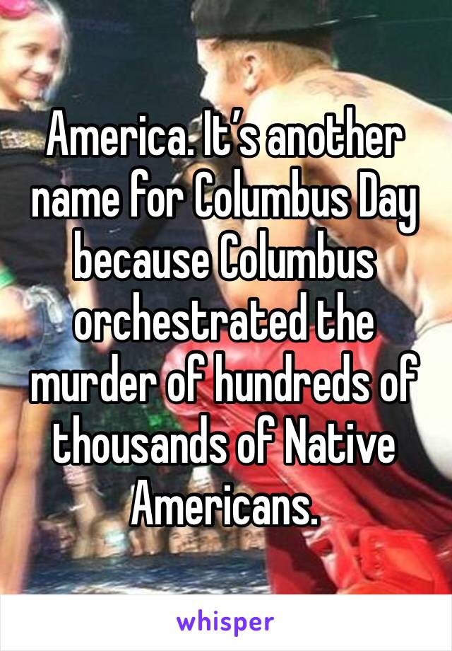 America. It’s another name for Columbus Day because Columbus orchestrated the murder of hundreds of thousands of Native Americans.