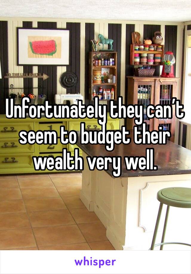 Unfortunately they can’t seem to budget their wealth very well. 