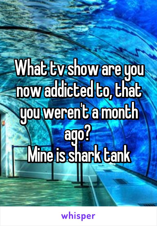 What tv show are you now addicted to, that you weren't a month ago? 
Mine is shark tank