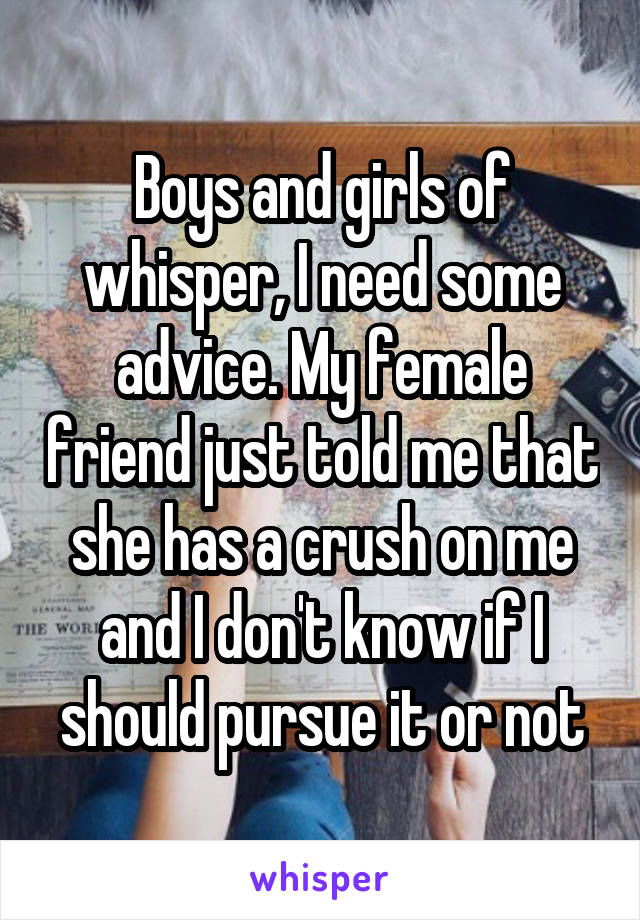Boys and girls of whisper, I need some advice. My female friend just told me that she has a crush on me and I don't know if I should pursue it or not