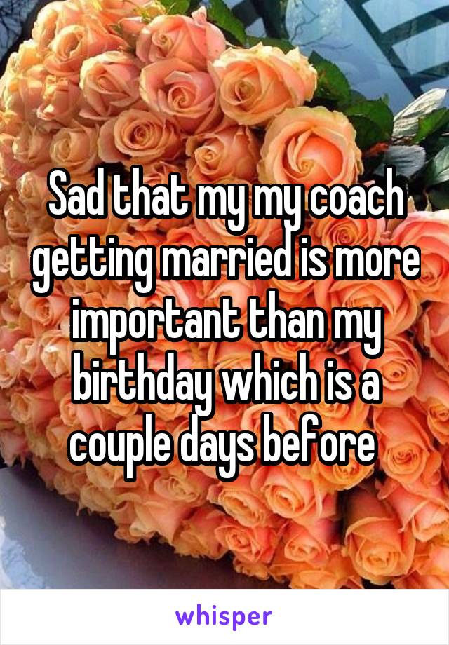 Sad that my my coach getting married is more important than my birthday which is a couple days before 