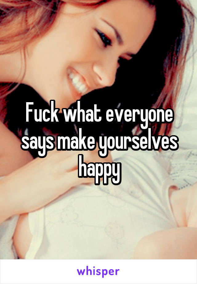 Fuck what everyone says make yourselves happy