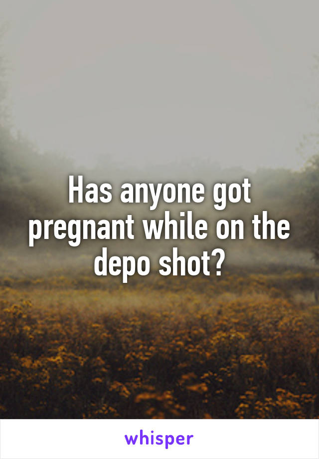 Has anyone got pregnant while on the depo shot?
