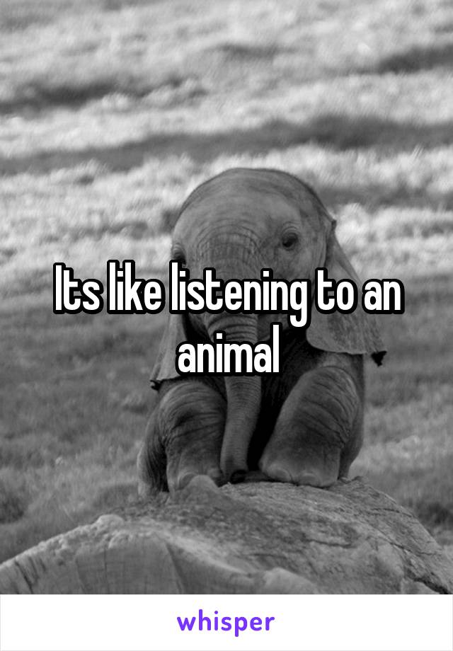 Its like listening to an animal