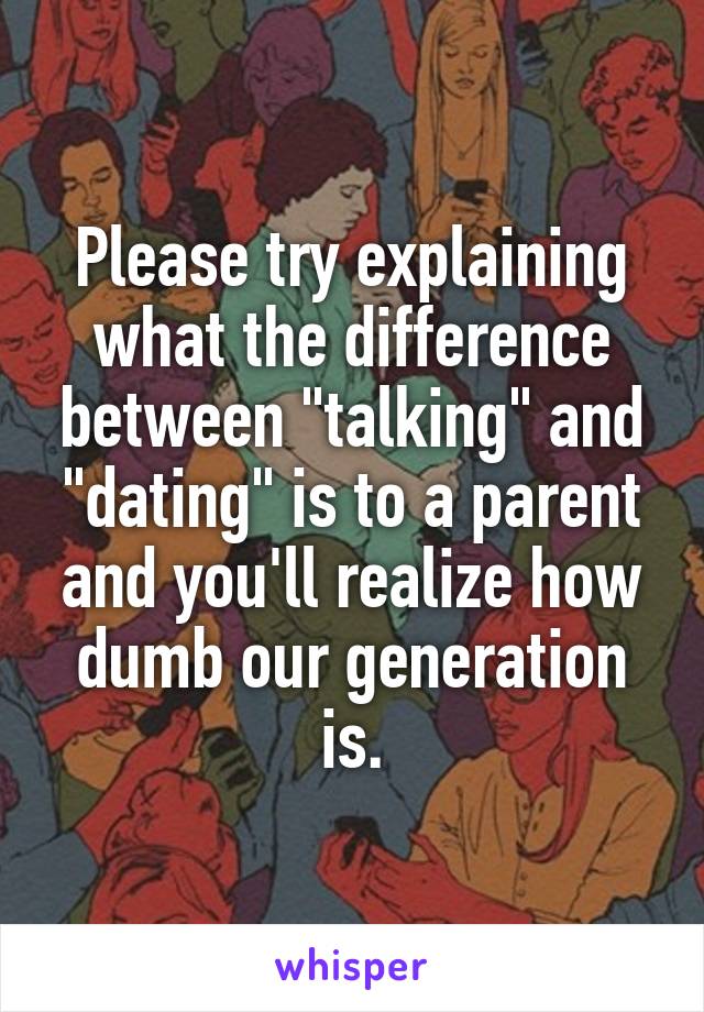 Please try explaining what the difference between "talking" and "dating" is to a parent and you'll realize how dumb our generation is.