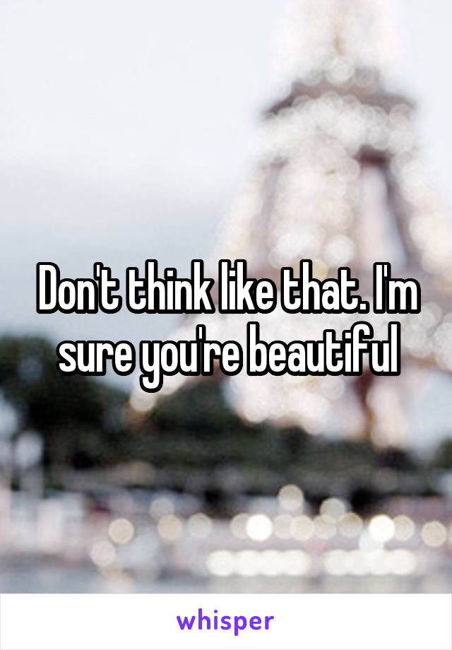 Don't think like that. I'm sure you're beautiful