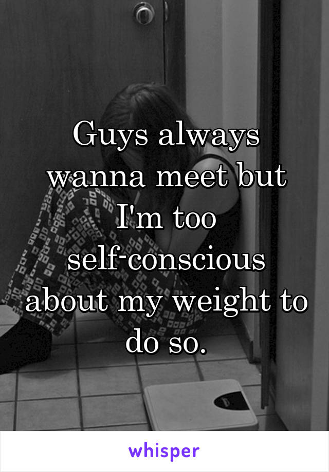 Guys always wanna meet but I'm too self-conscious about my weight to do so.