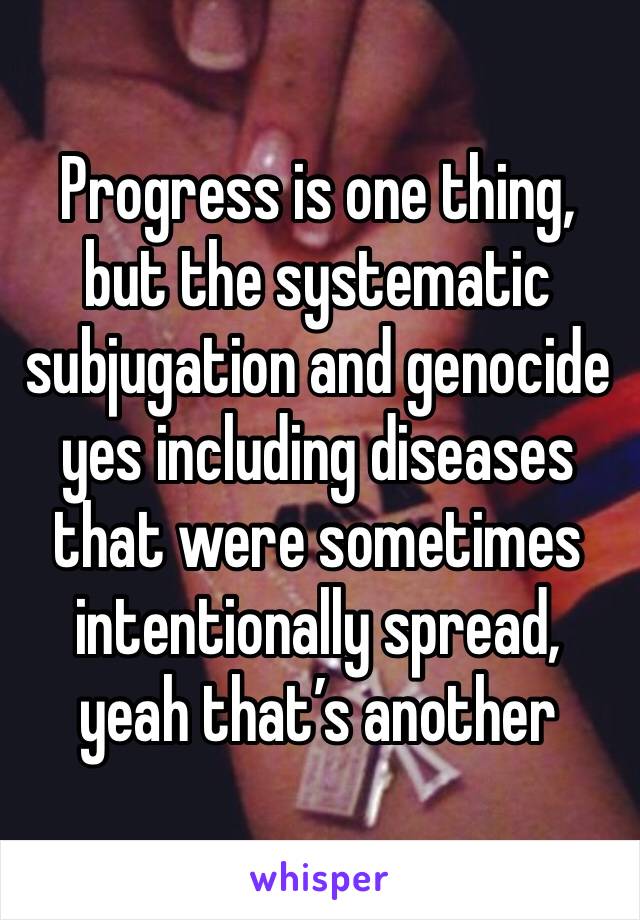 Progress is one thing, but the systematic subjugation and genocide yes including diseases that were sometimes intentionally spread, yeah that’s another