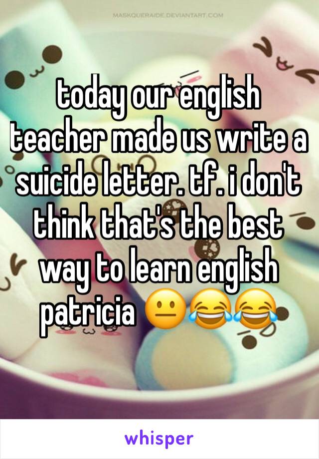 today our english teacher made us write a suicide letter. tf. i don't think that's the best way to learn english patricia 😐😂😂