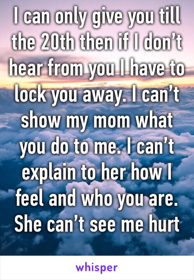 I can only give you till the 20th then if I don’t hear from you I have to lock you away. I can’t show my mom what you do to me. I can’t explain to her how I feel and who you are. She can’t see me hurt