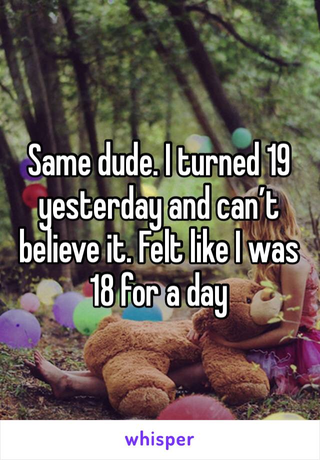 Same dude. I turned 19 yesterday and can’t believe it. Felt like I was 18 for a day