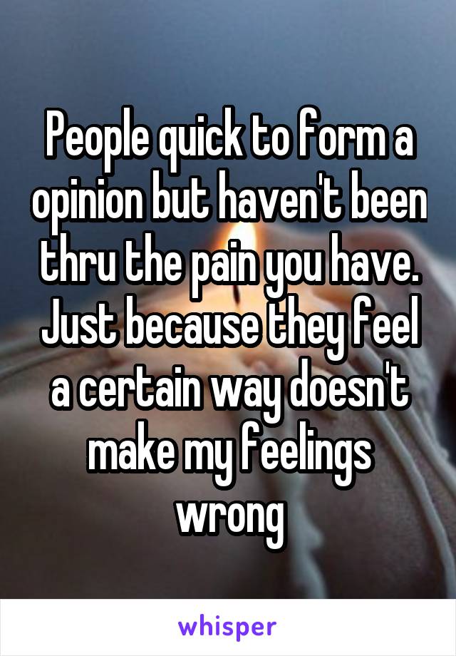 People quick to form a opinion but haven't been thru the pain you have. Just because they feel a certain way doesn't make my feelings wrong
