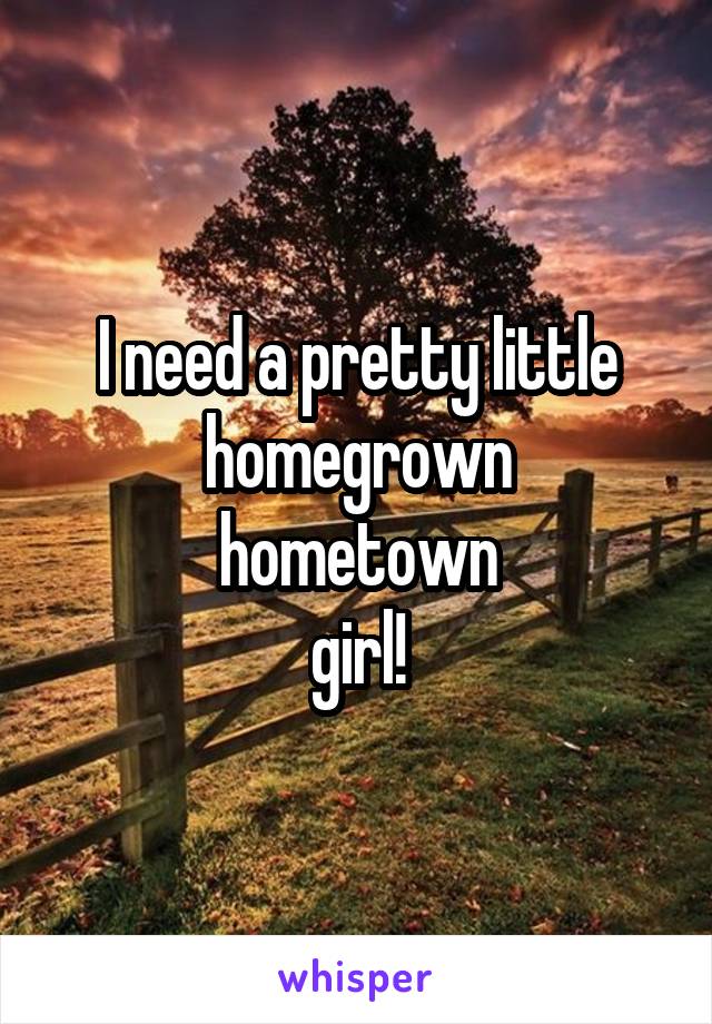 I need a pretty little
homegrown hometown
girl!