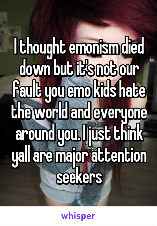 I thought emonism died down but it's not our fault you emo kids hate the world and everyone around you. I just think yall are major attention seekers
