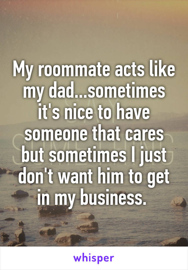 My roommate acts like my dad...sometimes it's nice to have someone that cares but sometimes I just don't want him to get in my business. 