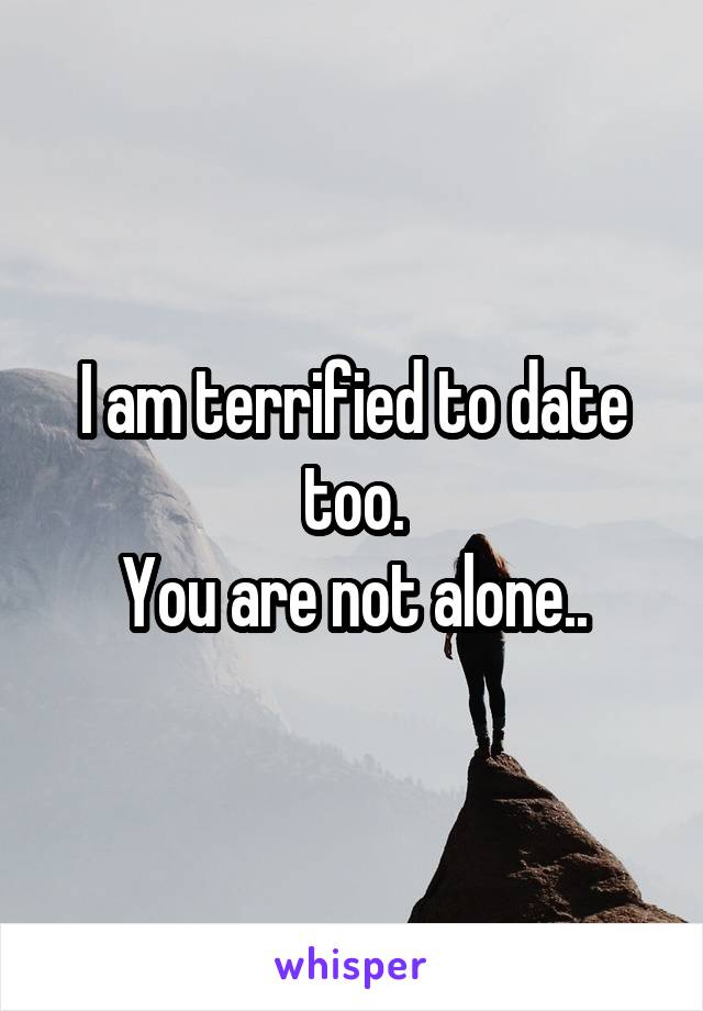 I am terrified to date too.
You are not alone..