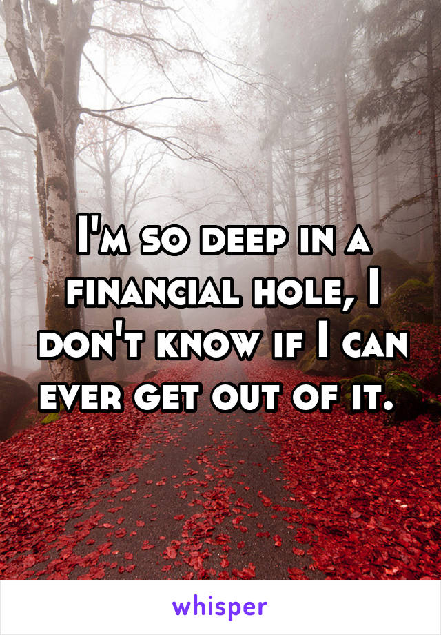 I'm so deep in a financial hole, I don't know if I can ever get out of it. 