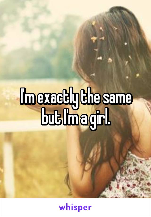 I'm exactly the same but I'm a girl.