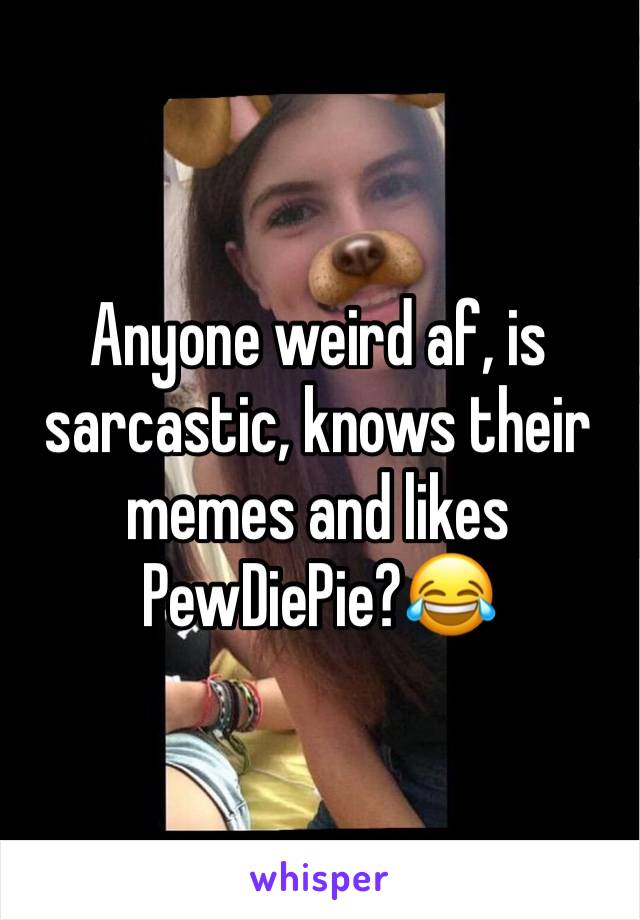 Anyone weird af, is sarcastic, knows their memes and likes PewDiePie?😂