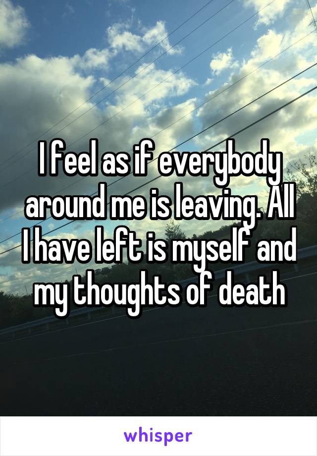 I feel as if everybody around me is leaving. All I have left is myself and my thoughts of death
