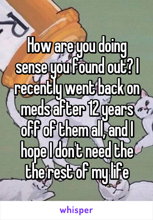 How are you doing sense you found out? I recently went back on meds after 12 years off of them all, and I hope I don't need the the rest of my life