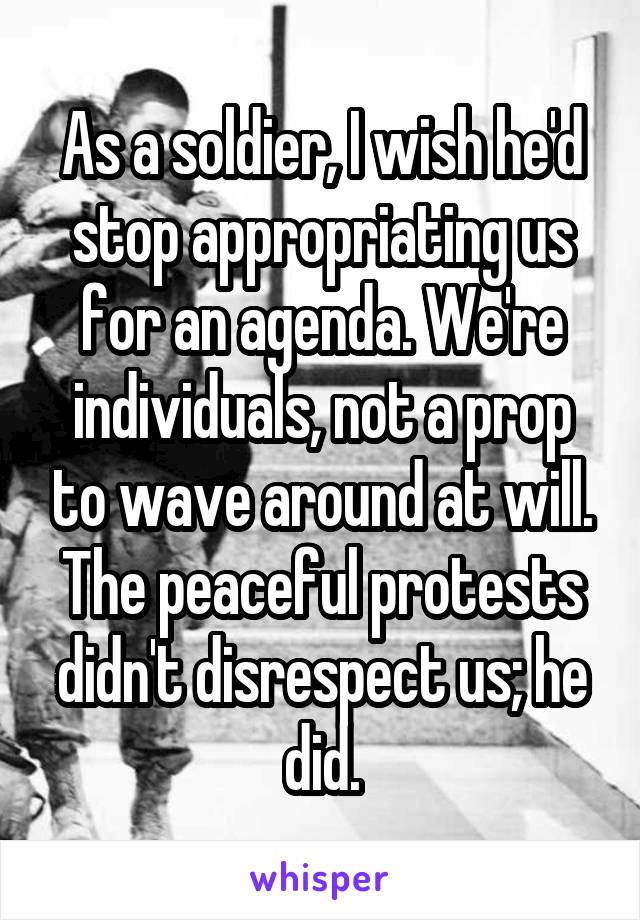 As a soldier, I wish he'd stop appropriating us for an agenda. We're individuals, not a prop to wave around at will. The peaceful protests didn't disrespect us; he did.