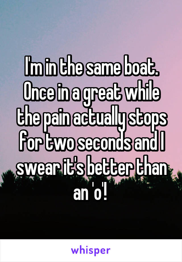 I'm in the same boat. Once in a great while the pain actually stops for two seconds and I swear it's better than an 'o'! 